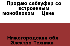 Продаю сабвуфер со встроенным моноблоком  › Цена ­ 3 500 - Нижегородская обл. Электро-Техника » Аудио-видео   . Нижегородская обл.